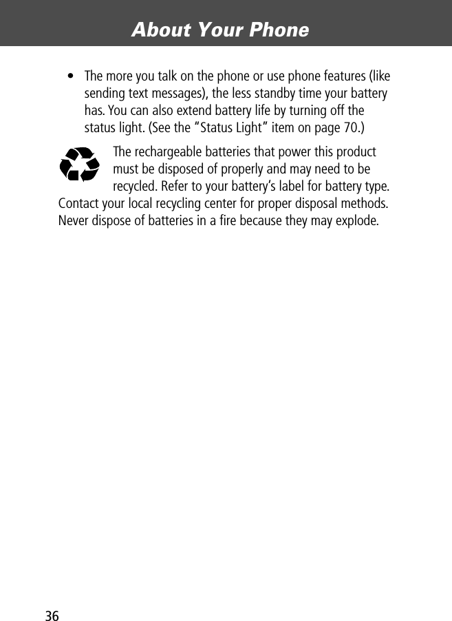 About Your Phone36• The more you talk on the phone or use phone features (like sending text messages), the less standby time your battery has. You can also extend battery life by turning off the status light. (See the “Status Light” item on page 70.)The rechargeable batteries that power this product must be disposed of properly and may need to be recycled. Refer to your battery’s label for battery type. Contact your local recycling center for proper disposal methods. Never dispose of batteries in a ﬁre because they may explode.