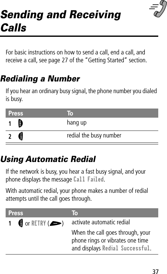 37Sending and Receiving CallsFor basic instructions on how to send a call, end a call, and receive a call, see page 27 of the “Getting Started” section.Redialing a NumberIf you hear an ordinary busy signal, the phone number you dialed is busy.Using Automatic RedialIf the network is busy, you hear a fast busy signal, and your phone displays the message Call Failed.With automatic redial, your phone makes a number of redial attempts until the call goes through.Press To1O hang up2N redial the busy numberPress To1N or RETRY (+)activate automatic redialWhen the call goes through, your phone rings or vibrates one time and displays Redial Successful.