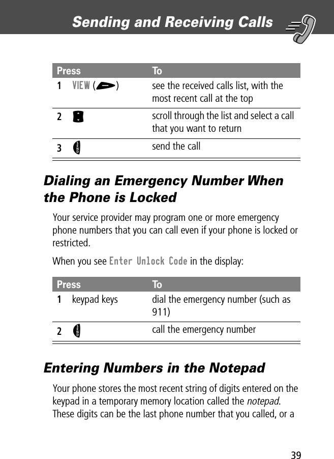 39Sending and Receiving Calls Dialing an Emergency Number When the Phone is LockedYour service provider may program one or more emergency phone numbers that you can call even if your phone is locked or restricted.When you see Enter Unlock Code in the display:Entering Numbers in the NotepadYour phone stores the most recent string of digits entered on the keypad in a temporary memory location called the notepad. These digits can be the last phone number that you called, or a Press To1VIEW (+)  see the received calls list, with the most recent call at the top2S scroll through the list and select a call that you want to return3N send the callPress To1keypad keys dial the emergency number (such as 911)2N call the emergency number