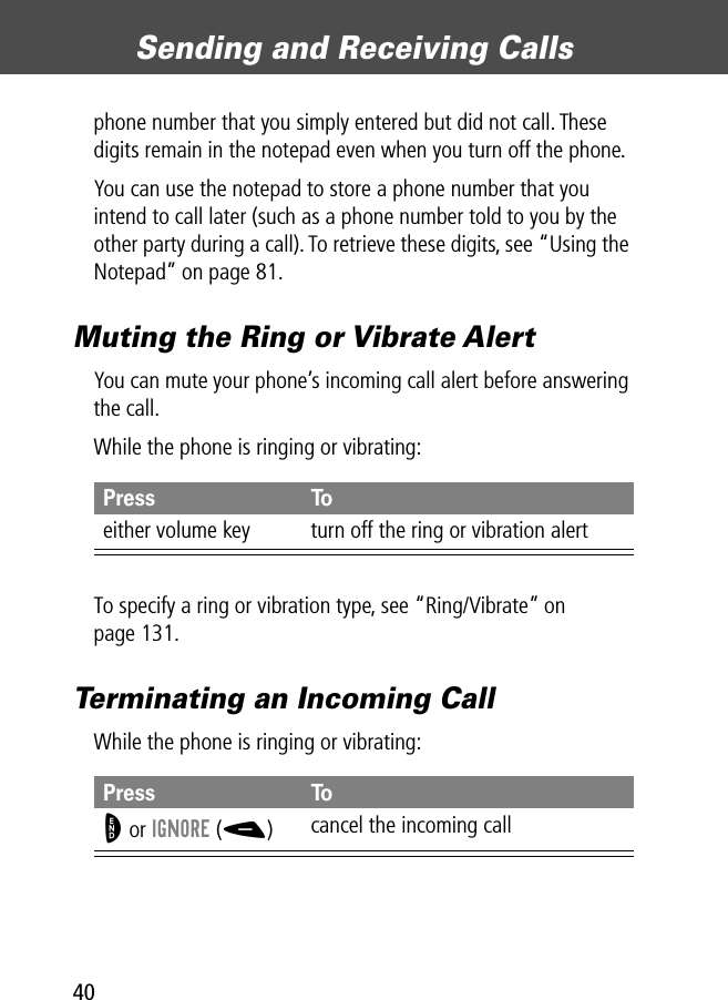 Sending and Receiving Calls40phone number that you simply entered but did not call. These digits remain in the notepad even when you turn off the phone.You can use the notepad to store a phone number that you intend to call later (such as a phone number told to you by the other party during a call). To retrieve these digits, see “Using the Notepad” on page 81.Muting the Ring or Vibrate AlertYou can mute your phone’s incoming call alert before answering the call.While the phone is ringing or vibrating:To specify a ring or vibration type, see “Ring/Vibrate” on page 131.Terminating an Incoming CallWhile the phone is ringing or vibrating:Press Toeither volume key turn off the ring or vibration alertPress ToO or IGNORE (-)cancel the incoming call