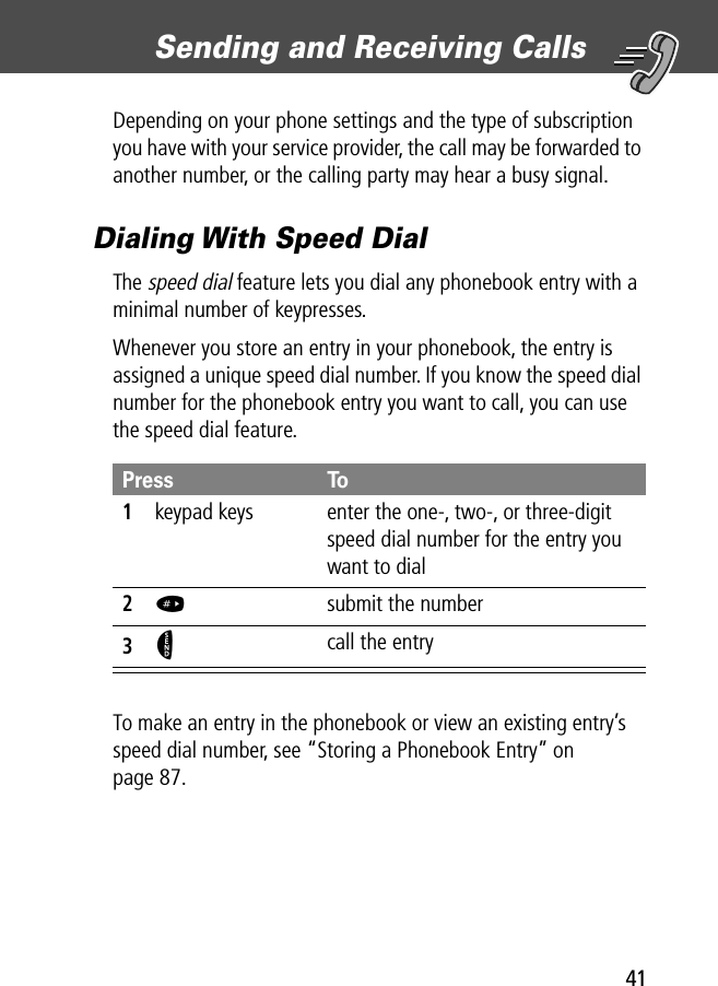 41Sending and Receiving Calls Depending on your phone settings and the type of subscription you have with your service provider, the call may be forwarded to another number, or the calling party may hear a busy signal.Dialing With Speed DialThe speed dial feature lets you dial any phonebook entry with a minimal number of keypresses.Whenever you store an entry in your phonebook, the entry is assigned a unique speed dial number. If you know the speed dial number for the phonebook entry you want to call, you can use the speed dial feature.To make an entry in the phonebook or view an existing entry’s speed dial number, see “Storing a Phonebook Entry” on page 87.Press To1keypad keys enter the one-, two-, or three-digit speed dial number for the entry you want to dial2#  submit the number3N call the entry