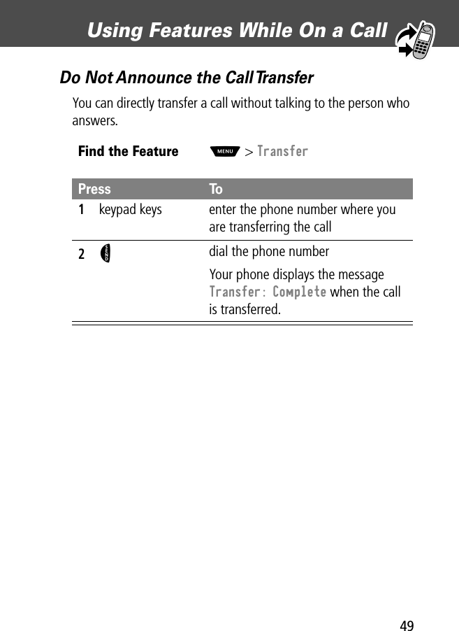 49Using Features While On a Call Do Not Announce the Call TransferYou can directly transfer a call without talking to the person who answers.Find the FeatureM&gt; TransferPress To1keypad keys enter the phone number where you are transferring the call2N dial the phone numberYour phone displays the message Transfer: Complete when the call is transferred.