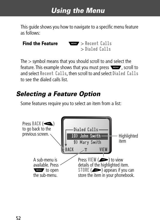 Using the Menu52This guide shows you how to navigate to a speciﬁc menu feature as follows:The &gt; symbol means that you should scroll to and select the feature. This example shows that you must press M, scroll to and select Recent Calls, then scroll to and select Dialed Calls to see the dialed calls list.Selecting a Feature OptionSome features require you to select an item from a list:Find the FeatureM&gt; Recent Calls&gt; Dialed CallsDialed Calls10) John Smith9) Mary SmithBACK VIEWPress BACK (-)to go back to theprevious screen.A sub-menu isavailable. PressM to openthe sub-menu.Highlighted itemPress VIEW (+) to viewdetails of the highlighted item.STORE (+) appears if you canstore the item in your phonebook.M