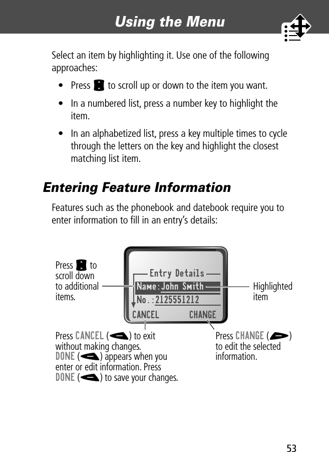 53Using the Menu Select an item by highlighting it. Use one of the following approaches:• Press S to scroll up or down to the item you want.• In a numbered list, press a number key to highlight the item.• In an alphabetized list, press a key multiple times to cycle through the letters on the key and highlight the closest matching list item.Entering Feature InformationFeatures such as the phonebook and datebook require you to enter information to ﬁll in an entry’s details:Entry DetailsName:John Smith No.:2125551212CANCEL CHANGEPress S toscroll downto additionalitems.Press CANCEL (-) to exitwithout making changes.DONE (-) appears when youenter or edit information. PressDONE (-) to save your changes.Press CHANGE (+)to edit the selectedinformation.Highlighted item