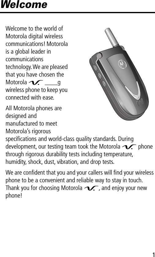  1 Welcome Welcome to the world of Motorola digital wireless communications! Motorola is a global leader in communications technology. We are pleased that you have chosen the Motorola  V  ____g wireless phone to keep you connected with ease.All Motorola phones are designed and manufactured to meet Motorola’s rigorous speciﬁcations and world-class quality standards. During development, our testing team took the Motorola  V  phone through rigorous durability tests including temperature, humidity, shock, dust, vibration, and drop tests.We are conﬁdent that you and your callers will ﬁnd your wireless phone to be a convenient and reliable way to stay in touch. Thank you for choosing Motorola  V , and enjoy your new phone!