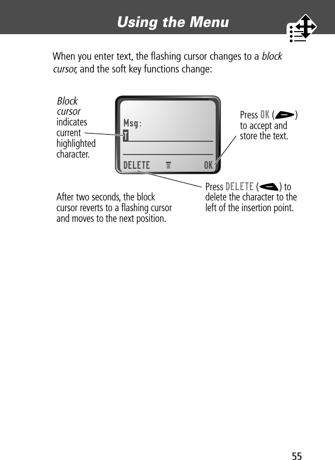 55Using the Menu When you enter text, the ﬂashing cursor changes to a block cursor, and the soft key functions change:Msg:T DELETE OKPress OK (+)to accept andstore the text.Press DELETE (-) todelete the character to theleft of the insertion point.Blockcursorindicatescurrenthighlightedcharacter.MAfter two seconds, the blockcursor reverts to a ﬂashing cursorand moves to the next position.