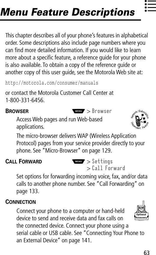 63Menu Feature DescriptionsThis chapter describes all of your phone’s features in alphabetical order. Some descriptions also include page numbers where you can ﬁnd more detailed information. If you would like to learn more about a speciﬁc feature, a reference guide for your phone is also available. To obtain a copy of the reference guide or another copy of this user guide, see the Motorola Web site at:http://motorola.com/consumer/manuals or contact the Motorola Customer Call Center at 1-800-331-6456.BROWSER  M&gt; BrowserAccess Web pages and run Web-based applications.The micro-browser delivers WAP (Wireless Application Protocol) pages from your service provider directly to your phone. See “Micro-Browser” on page 129.CALL FORWARD  M&gt; Settings&gt; Call ForwardSet options for forwarding incoming voice, fax, and/or data calls to another phone number. See “Call Forwarding” on page 133.CONNECTION  Connect your phone to a computer or hand-held device to send and receive data and fax calls on the connected device. Connect your phone using a serial cable or USB cable. See “Connecting Your Phone to an External Device” on page 141.