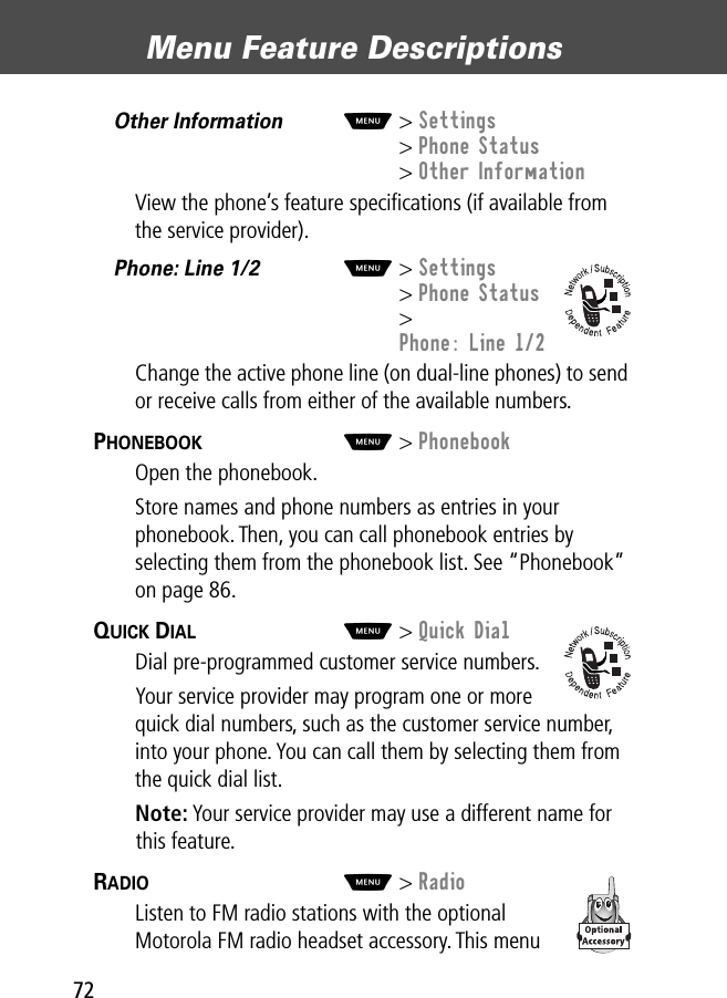 Menu Feature Descriptions72Other Information  M&gt; Settings&gt; Phone Status&gt; Other InformationView the phone’s feature speciﬁcations (if available from the service provider).Phone: Line 1/2  M&gt; Settings&gt; Phone Status&gt; Phone: Line 1/2Change the active phone line (on dual-line phones) to send or receive calls from either of the available numbers.PHONEBOOK  M&gt; PhonebookOpen the phonebook.Store names and phone numbers as entries in your phonebook. Then, you can call phonebook entries by selecting them from the phonebook list. See “Phonebook” on page 86.QUICK DIAL  M&gt; Quick DialDial pre-programmed customer service numbers.Your service provider may program one or more quick dial numbers, such as the customer service number, into your phone. You can call them by selecting them from the quick dial list.Note: Your service provider may use a different name for this feature.RADIO  M&gt; RadioListen to FM radio stations with the optional Motorola FM radio headset accessory. This menu 