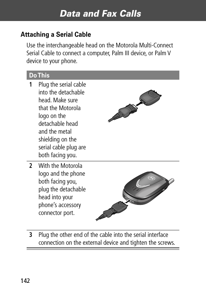 Data and Fax Calls142Attaching a Serial CableUse the interchangeable head on the Motorola Multi-Connect Serial Cable to connect a computer, Palm III device, or Palm V device to your phone.Do This1Plug the serial cable into the detachable head. Make sure that the Motorola logo on the detachable head and the metal shielding on the serial cable plug are both facing you.2With the Motorola logo and the phone both facing you, plug the detachable head into your phone’s accessory connector port.3Plug the other end of the cable into the serial interface connection on the external device and tighten the screws.