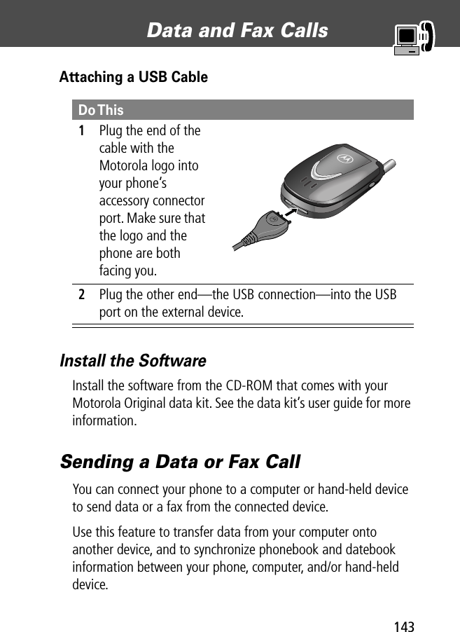 143Data and Fax Calls Attaching a USB CableInstall the SoftwareInstall the software from the CD-ROM that comes with your Motorola Original data kit. See the data kit’s user guide for more information.Sending a Data or Fax CallYou can connect your phone to a computer or hand-held device to send data or a fax from the connected device.Use this feature to transfer data from your computer onto another device, and to synchronize phonebook and datebook information between your phone, computer, and/or hand-held device.Do This1Plug the end of the cable with the Motorola logo into your phone’s accessory connector port. Make sure that the logo and the phone are both facing you.2Plug the other end—the USB connection—into the USB port on the external device.