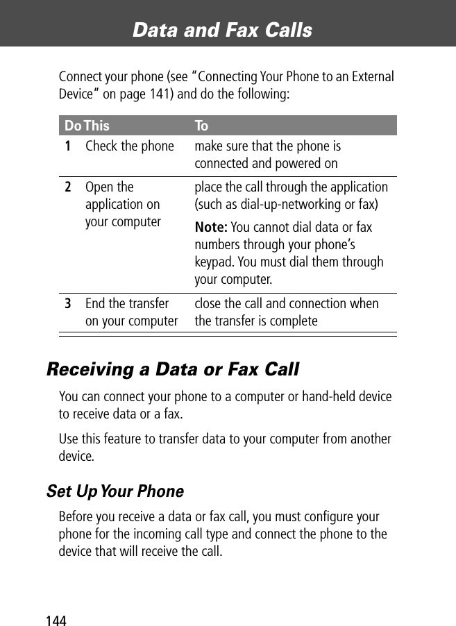 Data and Fax Calls144Connect your phone (see “Connecting Your Phone to an External Device” on page 141) and do the following:Receiving a Data or Fax CallYou can connect your phone to a computer or hand-held device to receive data or a fax.Use this feature to transfer data to your computer from another device.Set Up Your PhoneBefore you receive a data or fax call, you must conﬁgure your phone for the incoming call type and connect the phone to the device that will receive the call.Do This To1Check the phone make sure that the phone is connected and powered on2Open the application on your computerplace the call through the application (such as dial-up-networking or fax)Note: You cannot dial data or fax numbers through your phone’s keypad. You must dial them through your computer.3End the transfer on your computerclose the call and connection when the transfer is complete