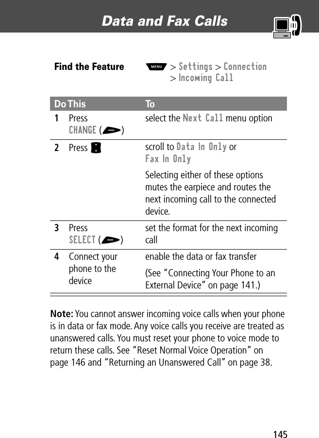 145Data and Fax Calls Note: You cannot answer incoming voice calls when your phone is in data or fax mode. Any voice calls you receive are treated as unanswered calls. You must reset your phone to voice mode to return these calls. See “Reset Normal Voice Operation” on page 146 and “Returning an Unanswered Call” on page 38.Find the FeatureM&gt; Settings &gt; Connection&gt; Incoming CallDo This To1Press CHANGE (+)select the Next Call menu option2Press S scroll to Data In Only or Fax In OnlySelecting either of these options mutes the earpiece and routes the next incoming call to the connected device.3Press SELECT (+)set the format for the next incoming call4Connect your phone to the deviceenable the data or fax transfer(See “Connecting Your Phone to an External Device” on page 141.)