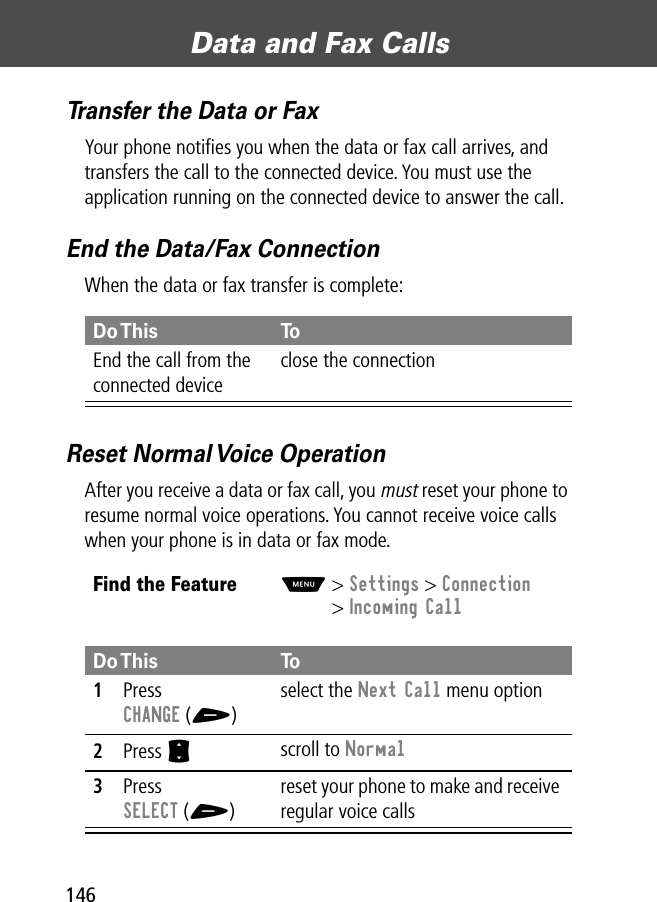 Data and Fax Calls146Transfer the Data or FaxYour phone notiﬁes you when the data or fax call arrives, and transfers the call to the connected device. You must use the application running on the connected device to answer the call.End the Data/Fax ConnectionWhen the data or fax transfer is complete:Reset Normal Voice OperationAfter you receive a data or fax call, you must reset your phone to resume normal voice operations. You cannot receive voice calls when your phone is in data or fax mode.Do This ToEnd the call from the connected deviceclose the connectionFind the FeatureM&gt; Settings &gt; Connection&gt; Incoming CallDo This To1Press CHANGE (+)select the Next Call menu option2Press S scroll to Normal3Press SELECT (+)reset your phone to make and receive regular voice calls