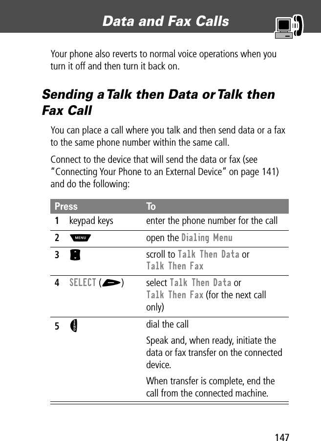 147Data and Fax Calls Your phone also reverts to normal voice operations when you turn it off and then turn it back on.Sending a Talk then Data or Talk then Fax CallYou can place a call where you talk and then send data or a fax to the same phone number within the same call.Connect to the device that will send the data or fax (see “Connecting Your Phone to an External Device” on page 141) and do the following: Press To1keypad keys enter the phone number for the call2M open the Dialing Menu3S scroll to Talk Then Data or Talk Then Fax4SELECT (+) select Talk Then Data or Talk Then Fax (for the next call only)5N dial the callSpeak and, when ready, initiate the data or fax transfer on the connected device.When transfer is complete, end the call from the connected machine.