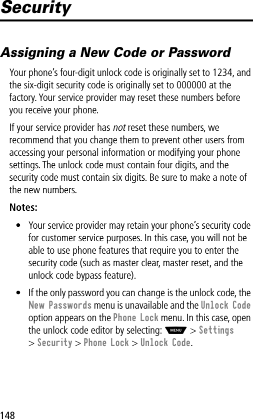 148SecurityAssigning a New Code or PasswordYour phone’s four-digit unlock code is originally set to 1234, and the six-digit security code is originally set to 000000 at the factory. Your service provider may reset these numbers before you receive your phone.If your service provider has not reset these numbers, we recommend that you change them to prevent other users from accessing your personal information or modifying your phone settings. The unlock code must contain four digits, and the security code must contain six digits. Be sure to make a note of the new numbers.Notes: • Your service provider may retain your phone’s security code for customer service purposes. In this case, you will not be able to use phone features that require you to enter the security code (such as master clear, master reset, and the unlock code bypass feature).• If the only password you can change is the unlock code, the New Passwords menu is unavailable and the Unlock Code option appears on the Phone Lock menu. In this case, open the unlock code editor by selecting: M &gt; Settings &gt; Security &gt; Phone Lock &gt; Unlock Code.