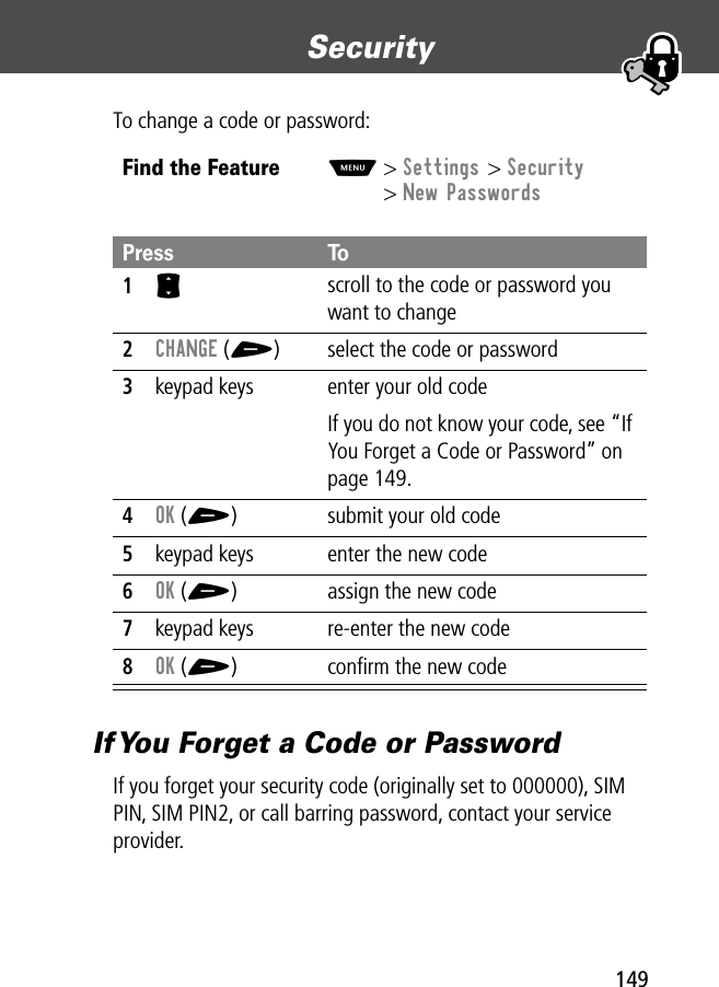 149Security To change a code or password:If You Forget a Code or PasswordIf you forget your security code (originally set to 000000), SIM PIN, SIM PIN2, or call barring password, contact your service provider.Find the FeatureM&gt; Settings &gt; Security&gt; New PasswordsPress To1S scroll to the code or password you want to change2CHANGE (+) select the code or password3keypad keys enter your old codeIf you do not know your code, see “If You Forget a Code or Password” on page 149.4OK (+) submit your old code5keypad keys enter the new code6OK (+) assign the new code7keypad keys re-enter the new code8OK (+) conﬁrm the new code