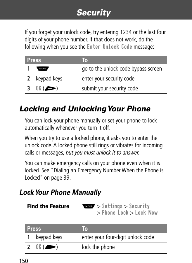 Security150If you forget your unlock code, try entering 1234 or the last four digits of your phone number. If that does not work, do the following when you see the Enter Unlock Code message:Locking and Unlocking Your PhoneYou can lock your phone manually or set your phone to lock automatically whenever you turn it off.When you try to use a locked phone, it asks you to enter the unlock code. A locked phone still rings or vibrates for incoming calls or messages, but you must unlock it to answer.You can make emergency calls on your phone even when it is locked. See “Dialing an Emergency Number When the Phone is Locked” on page 39.Lock Your Phone ManuallyPress To1M  go to the unlock code bypass screen2keypad keys enter your security code3OK (+) submit your security codeFind the FeatureM&gt; Settings &gt; Security&gt; Phone Lock &gt; Lock NowPress To1keypad keys enter your four-digit unlock code2OK (+) lock the phone