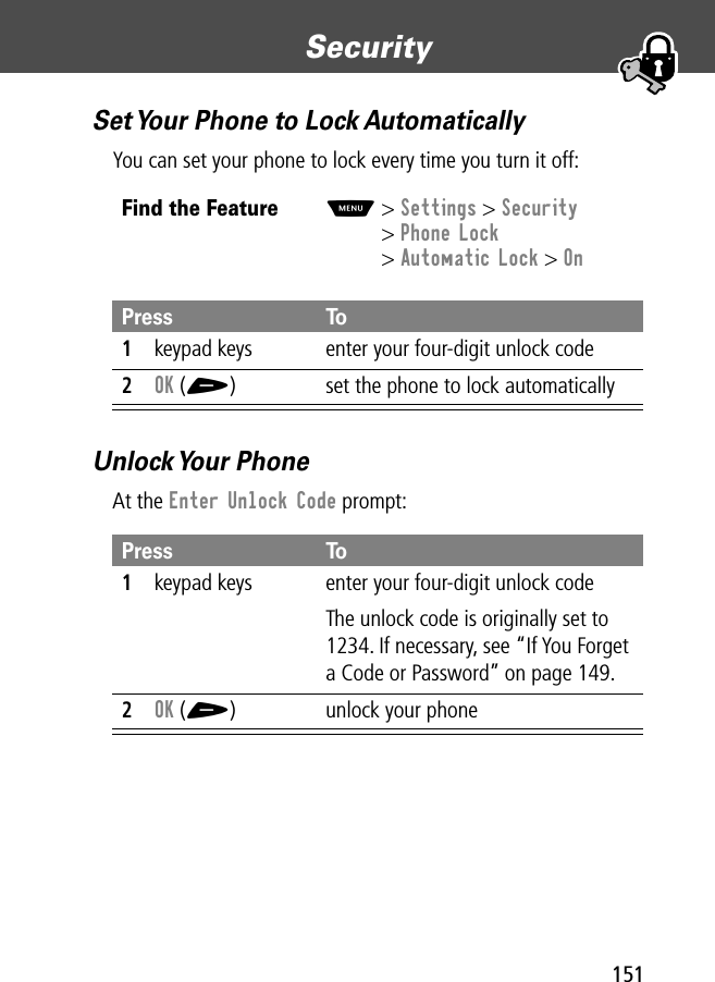 151Security Set Your Phone to Lock AutomaticallyYou can set your phone to lock every time you turn it off:Unlock Your  PhoneAt the Enter Unlock Code prompt:Find the FeatureM&gt; Settings &gt; Security&gt; Phone Lock&gt; Automatic Lock &gt; OnPress To1keypad keys enter your four-digit unlock code2OK (+) set the phone to lock automaticallyPress To1keypad keys enter your four-digit unlock codeThe unlock code is originally set to 1234. If necessary, see “If You Forget a Code or Password” on page 149.2OK (+) unlock your phone