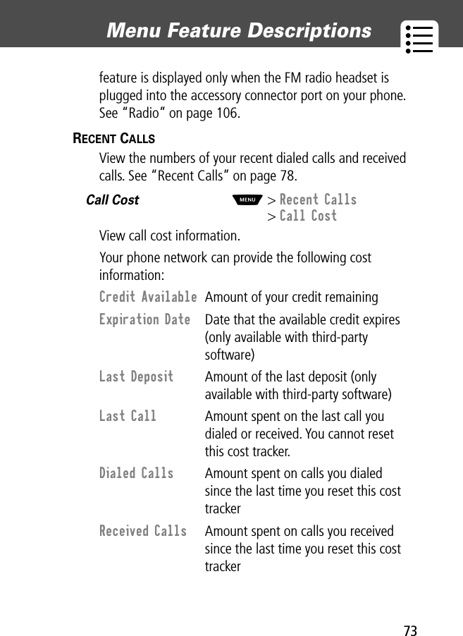 73Menu Feature Descriptions feature is displayed only when the FM radio headset is plugged into the accessory connector port on your phone. See “Radio” on page 106.RECENT CALLS  View the numbers of your recent dialed calls and received calls. See “Recent Calls” on page 78.Call Cost  M&gt; Recent Calls&gt; Call CostView call cost information.Your phone network can provide the following cost information:Credit Available  Amount of your credit remainingExpiration Date  Date that the available credit expires (only available with third-party software)Last Deposit  Amount of the last deposit (only available with third-party software)Last Call  Amount spent on the last call you dialed or received. You cannot reset this cost tracker.Dialed Calls  Amount spent on calls you dialed since the last time you reset this cost trackerReceived Calls  Amount spent on calls you received since the last time you reset this cost tracker