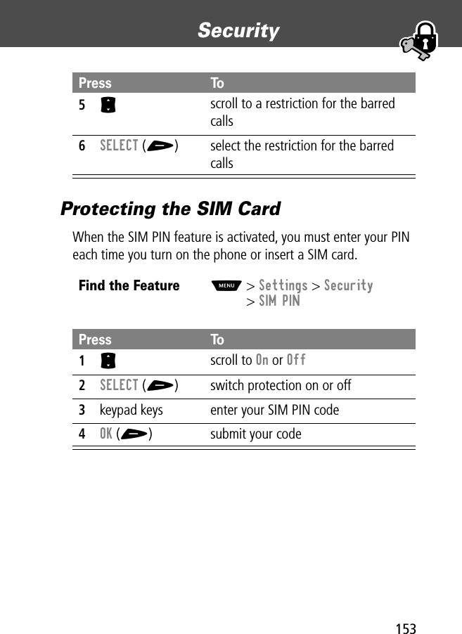 153Security Protecting the SIM CardWhen the SIM PIN feature is activated, you must enter your PIN each time you turn on the phone or insert a SIM card.5S scroll to a restriction for the barred calls6SELECT (+) select the restriction for the barred callsFind the FeatureM&gt; Settings &gt; Security&gt; SIM PINPress To1S scroll to On or Off2SELECT (+) switch protection on or off3keypad keys enter your SIM PIN code4OK (+) submit your codePress To