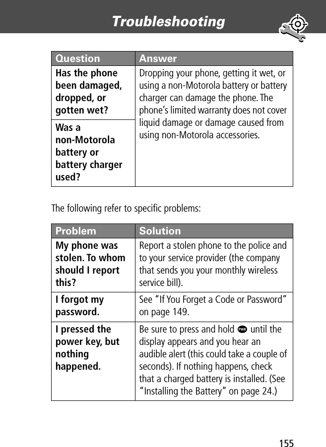 155Troubleshooting The following refer to speciﬁc problems:Has the phone been damaged, dropped, or gotten wet? Dropping your phone, getting it wet, or using a non-Motorola battery or battery charger can damage the phone. The phone’s limited warranty does not cover liquid damage or damage caused from using non-Motorola accessories.Was a non-Motorola battery or battery charger used? Problem SolutionMy phone was stolen. To whom should I report this? Report a stolen phone to the police and to your service provider (the company that sends you your monthly wireless service bill).I forgot my password.See “If You Forget a Code or Password” on page 149.I pressed the power key, but nothing happened. Be sure to press and hold P until the display appears and you hear an audible alert (this could take a couple of seconds). If nothing happens, check that a charged battery is installed. (See “Installing the Battery” on page 24.)Question Answer