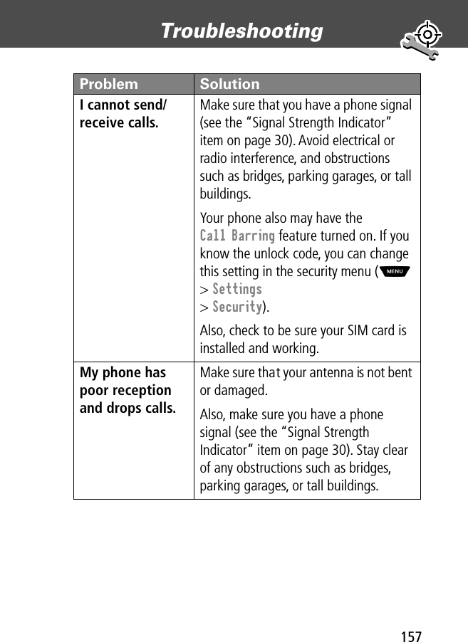 157Troubleshooting I cannot send/receive calls. Make sure that you have a phone signal (see the “Signal Strength Indicator” item on page 30). Avoid electrical or radio interference, and obstructions such as bridges, parking garages, or tall buildings.Your phone also may have the Call Barring feature turned on. If you know the unlock code, you can change this setting in the security menu (M &gt; Settings&gt; Security).Also, check to be sure your SIM card is installed and working.My phone has poor reception and drops calls. Make sure that your antenna is not bent or damaged.Also, make sure you have a phone signal (see the “Signal Strength Indicator” item on page 30). Stay clear of any obstructions such as bridges, parking garages, or tall buildings.Problem Solution