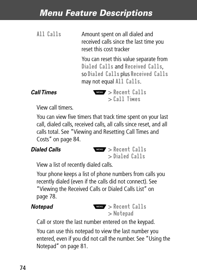 Menu Feature Descriptions74Call Times  M&gt; Recent Calls&gt; Call TimesView call timers.You can view ﬁve timers that track time spent on your last call, dialed calls, received calls, all calls since reset, and all calls total. See “Viewing and Resetting Call Times and Costs” on page 84.Dialed Calls  M&gt; Recent Calls&gt; Dialed CallsView a list of recently dialed calls.Your phone keeps a list of phone numbers from calls you recently dialed (even if the calls did not connect). See “Viewing the Received Calls or Dialed Calls List” on page 78.Notepad  M&gt; Recent Calls&gt; NotepadCall or store the last number entered on the keypad.You can use this notepad to view the last number you entered, even if you did not call the number. See “Using the Notepad” on page 81.All Calls  Amount spent on all dialed and received calls since the last time you reset this cost trackerYou can reset this value separate from Dialed Calls and Received Calls, so Dialed Calls plus Received Calls may not equal All Calls.