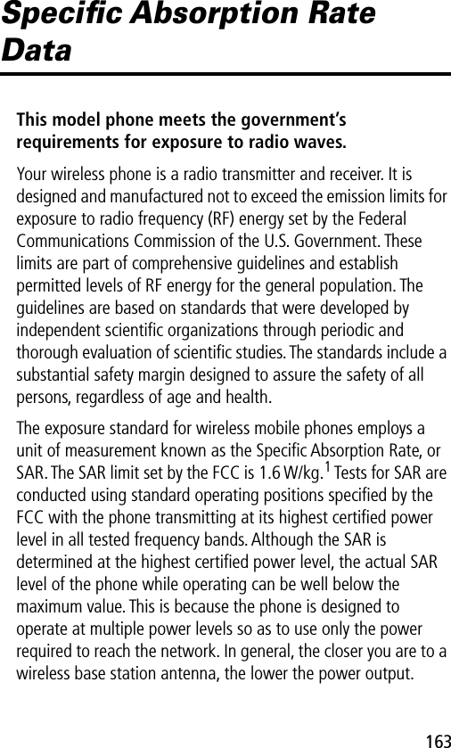 163Speciﬁc Absorption Rate DataThis model phone meets the government’s requirements for exposure to radio waves. Your wireless phone is a radio transmitter and receiver. It is designed and manufactured not to exceed the emission limits for exposure to radio frequency (RF) energy set by the Federal Communications Commission of the U.S. Government. These limits are part of comprehensive guidelines and establish permitted levels of RF energy for the general population. The guidelines are based on standards that were developed by independent scientiﬁc organizations through periodic and thorough evaluation of scientiﬁc studies. The standards include a substantial safety margin designed to assure the safety of all persons, regardless of age and health.The exposure standard for wireless mobile phones employs a unit of measurement known as the Speciﬁc Absorption Rate, or SAR. The SAR limit set by the FCC is 1.6 W/kg.1 Tests for SAR are conducted using standard operating positions speciﬁed by the FCC with the phone transmitting at its highest certiﬁed power level in all tested frequency bands. Although the SAR is determined at the highest certiﬁed power level, the actual SAR level of the phone while operating can be well below the maximum value. This is because the phone is designed to operate at multiple power levels so as to use only the power required to reach the network. In general, the closer you are to a wireless base station antenna, the lower the power output.