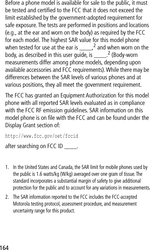 164Before a phone model is available for sale to the public, it must be tested and certiﬁed to the FCC that it does not exceed the limit established by the government-adopted requirement for safe exposure. The tests are performed in positions and locations (e.g., at the ear and worn on the body) as required by the FCC for each model. The highest SAR value for this model phone when tested for use at the ear is ____,2 and when worn on the body, as described in this user guide, is ____.2 (Body-worn measurements differ among phone models, depending upon available accessories and FCC requirements). While there may be differences between the SAR levels of various phones and at various positions, they all meet the government requirement.The FCC has granted an Equipment Authorization for this model phone with all reported SAR levels evaluated as in compliance with the FCC RF emission guidelines. SAR information on this model phone is on ﬁle with the FCC and can be found under the Display Grant section of:http://www.fcc.gov/oet/fccid after searching on FCC ID ____.1. In the United States and Canada, the SAR limit for mobile phones used by the public is 1.6 watts/kg (W/kg) averaged over one gram of tissue. The standard incorporates a substantial margin of safety to give additional protection for the public and to account for any variations in measurements.2. The SAR information reported to the FCC includes the FCC-accepted Motorola testing protocol, assessment procedure, and measurement uncertainty range for this product.