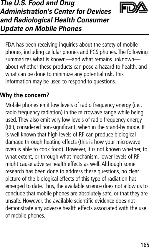 165The U.S. Food and Drug Administration&apos;s Center for Devices and Radiological Health Consumer Update on Mobile PhonesFDA UpdateFDA has been receiving inquiries about the safety of mobile phones, including cellular phones and PCS phones. The following summarizes what is known—and what remains unknown—about whether these products can pose a hazard to health, and what can be done to minimize any potential risk. This information may be used to respond to questions.Why the concern?Mobile phones emit low levels of radio frequency energy (i.e., radio frequency radiation) in the microwave range while being used. They also emit very low levels of radio frequency energy (RF), considered non-signiﬁcant, when in the stand-by mode. It is well known that high levels of RF can produce biological damage through heating effects (this is how your microwave oven is able to cook food). However, it is not known whether, to what extent, or through what mechanism, lower levels of RF might cause adverse health effects as well. Although some research has been done to address these questions, no clear picture of the biological effects of this type of radiation has emerged to date. Thus, the available science does not allow us to conclude that mobile phones are absolutely safe, or that they are unsafe. However, the available scientiﬁc evidence does not demonstrate any adverse health effects associated with the use of mobile phones.