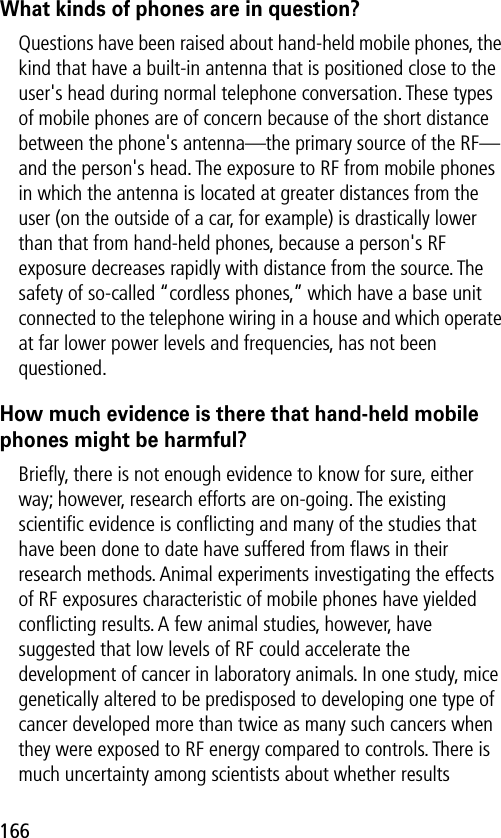 166What kinds of phones are in question?Questions have been raised about hand-held mobile phones, the kind that have a built-in antenna that is positioned close to the user&apos;s head during normal telephone conversation. These types of mobile phones are of concern because of the short distance between the phone&apos;s antenna—the primary source of the RF—and the person&apos;s head. The exposure to RF from mobile phones in which the antenna is located at greater distances from the user (on the outside of a car, for example) is drastically lower than that from hand-held phones, because a person&apos;s RF exposure decreases rapidly with distance from the source. The safety of so-called “cordless phones,” which have a base unit connected to the telephone wiring in a house and which operate at far lower power levels and frequencies, has not been questioned.How much evidence is there that hand-held mobile phones might be harmful?Brieﬂy, there is not enough evidence to know for sure, either way; however, research efforts are on-going. The existing scientiﬁc evidence is conﬂicting and many of the studies that have been done to date have suffered from ﬂaws in their research methods. Animal experiments investigating the effects of RF exposures characteristic of mobile phones have yielded conﬂicting results. A few animal studies, however, have suggested that low levels of RF could accelerate the development of cancer in laboratory animals. In one study, mice genetically altered to be predisposed to developing one type of cancer developed more than twice as many such cancers when they were exposed to RF energy compared to controls. There is much uncertainty among scientists about whether results 