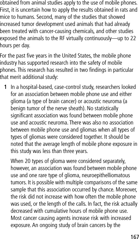 167obtained from animal studies apply to the use of mobile phones. First, it is uncertain how to apply the results obtained in rats and mice to humans. Second, many of the studies that showed increased tumor development used animals that had already been treated with cancer-causing chemicals, and other studies exposed the animals to the RF virtually continuously—up to 22 hours per day.For the past ﬁve years in the United States, the mobile phone industry has supported research into the safety of mobile phones. This research has resulted in two ﬁndings in particular that merit additional study:1In a hospital-based, case-control study, researchers looked for an association between mobile phone use and either glioma (a type of brain cancer) or acoustic neuroma (a benign tumor of the nerve sheath). No statistically signiﬁcant association was found between mobile phone use and acoustic neuroma. There was also no association between mobile phone use and gliomas when all types of types of gliomas were considered together. It should be noted that the average length of mobile phone exposure in this study was less than three years.When 20 types of glioma were considered separately, however, an association was found between mobile phone use and one rare type of glioma, neuroepithelliomatous tumors. It is possible with multiple comparisons of the same sample that this association occurred by chance. Moreover, the risk did not increase with how often the mobile phone was used, or the length of the calls. In fact, the risk actually decreased with cumulative hours of mobile phone use. Most cancer causing agents increase risk with increased exposure. An ongoing study of brain cancers by the 