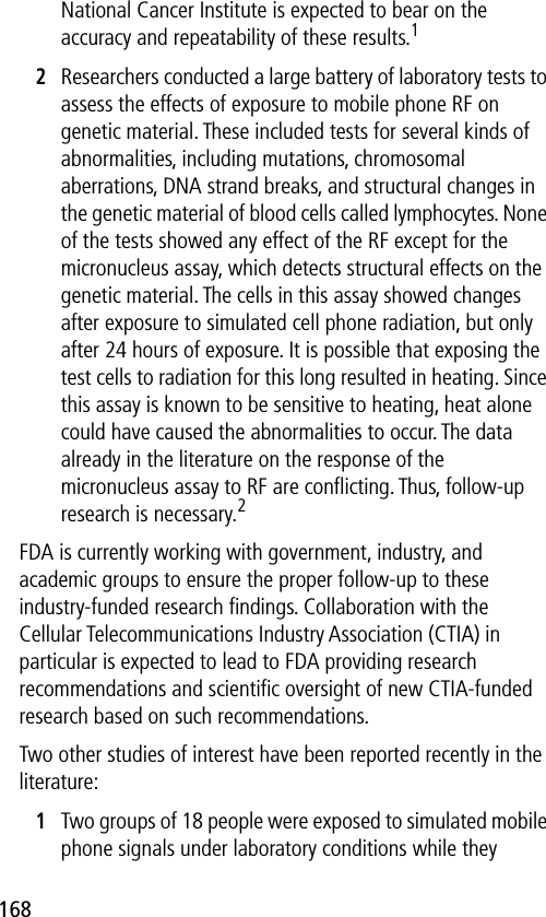 168National Cancer Institute is expected to bear on the accuracy and repeatability of these results.12Researchers conducted a large battery of laboratory tests to assess the effects of exposure to mobile phone RF on genetic material. These included tests for several kinds of abnormalities, including mutations, chromosomal aberrations, DNA strand breaks, and structural changes in the genetic material of blood cells called lymphocytes. None of the tests showed any effect of the RF except for the micronucleus assay, which detects structural effects on the genetic material. The cells in this assay showed changes after exposure to simulated cell phone radiation, but only after 24 hours of exposure. It is possible that exposing the test cells to radiation for this long resulted in heating. Since this assay is known to be sensitive to heating, heat alone could have caused the abnormalities to occur. The data already in the literature on the response of the micronucleus assay to RF are conﬂicting. Thus, follow-up research is necessary.2FDA is currently working with government, industry, and academic groups to ensure the proper follow-up to these industry-funded research ﬁndings. Collaboration with the Cellular Telecommunications Industry Association (CTIA) in particular is expected to lead to FDA providing research recommendations and scientiﬁc oversight of new CTIA-funded research based on such recommendations.Two other studies of interest have been reported recently in the literature:1Two groups of 18 people were exposed to simulated mobile phone signals under laboratory conditions while they 