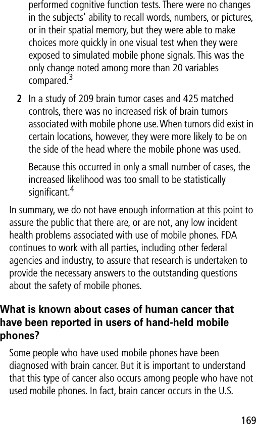 169performed cognitive function tests. There were no changes in the subjects&apos; ability to recall words, numbers, or pictures, or in their spatial memory, but they were able to make choices more quickly in one visual test when they were exposed to simulated mobile phone signals. This was the only change noted among more than 20 variables compared.32In a study of 209 brain tumor cases and 425 matched controls, there was no increased risk of brain tumors associated with mobile phone use. When tumors did exist in certain locations, however, they were more likely to be on the side of the head where the mobile phone was used.Because this occurred in only a small number of cases, the increased likelihood was too small to be statistically signiﬁcant.4In summary, we do not have enough information at this point to assure the public that there are, or are not, any low incident health problems associated with use of mobile phones. FDA continues to work with all parties, including other federal agencies and industry, to assure that research is undertaken to provide the necessary answers to the outstanding questions about the safety of mobile phones.What is known about cases of human cancer that have been reported in users of hand-held mobile phones?Some people who have used mobile phones have been diagnosed with brain cancer. But it is important to understand that this type of cancer also occurs among people who have not used mobile phones. In fact, brain cancer occurs in the U.S. 