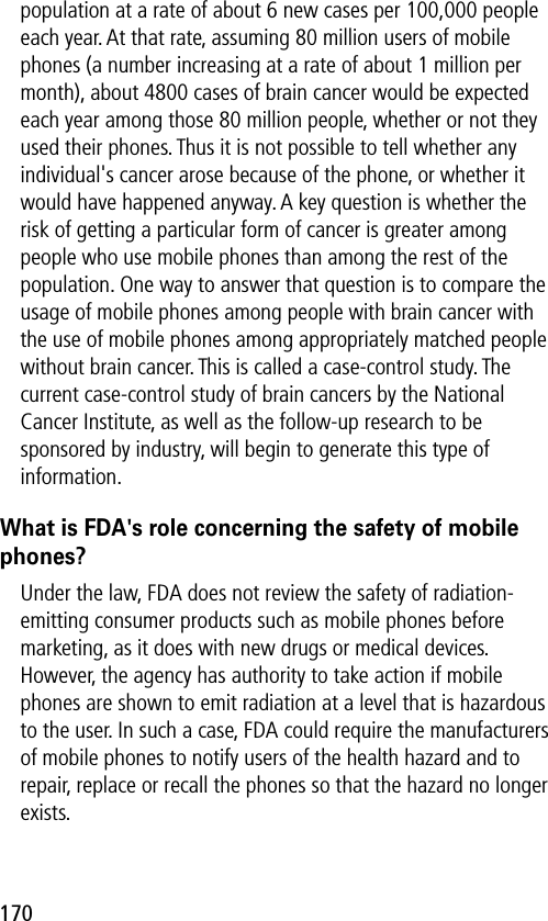 170population at a rate of about 6 new cases per 100,000 people each year. At that rate, assuming 80 million users of mobile phones (a number increasing at a rate of about 1 million per month), about 4800 cases of brain cancer would be expected each year among those 80 million people, whether or not they used their phones. Thus it is not possible to tell whether any individual&apos;s cancer arose because of the phone, or whether it would have happened anyway. A key question is whether the risk of getting a particular form of cancer is greater among people who use mobile phones than among the rest of the population. One way to answer that question is to compare the usage of mobile phones among people with brain cancer with the use of mobile phones among appropriately matched people without brain cancer. This is called a case-control study. The current case-control study of brain cancers by the National Cancer Institute, as well as the follow-up research to be sponsored by industry, will begin to generate this type of information.What is FDA&apos;s role concerning the safety of mobile phones?Under the law, FDA does not review the safety of radiation-emitting consumer products such as mobile phones before marketing, as it does with new drugs or medical devices. However, the agency has authority to take action if mobile phones are shown to emit radiation at a level that is hazardous to the user. In such a case, FDA could require the manufacturers of mobile phones to notify users of the health hazard and to repair, replace or recall the phones so that the hazard no longer exists.