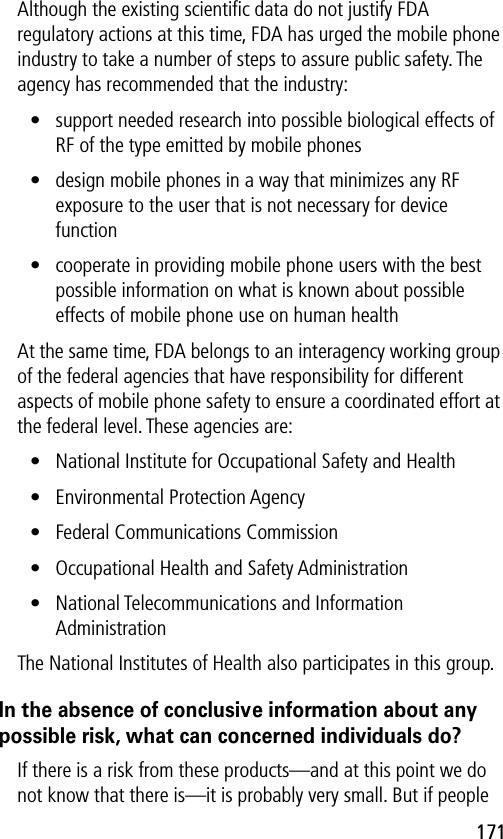 171Although the existing scientiﬁc data do not justify FDA regulatory actions at this time, FDA has urged the mobile phone industry to take a number of steps to assure public safety. The agency has recommended that the industry:• support needed research into possible biological effects of RF of the type emitted by mobile phones• design mobile phones in a way that minimizes any RF exposure to the user that is not necessary for device function• cooperate in providing mobile phone users with the best possible information on what is known about possible effects of mobile phone use on human healthAt the same time, FDA belongs to an interagency working group of the federal agencies that have responsibility for different aspects of mobile phone safety to ensure a coordinated effort at the federal level. These agencies are:• National Institute for Occupational Safety and Health• Environmental Protection Agency• Federal Communications Commission• Occupational Health and Safety Administration• National Telecommunications and Information AdministrationThe National Institutes of Health also participates in this group.In the absence of conclusive information about any possible risk, what can concerned individuals do?If there is a risk from these products—and at this point we do not know that there is—it is probably very small. But if people 