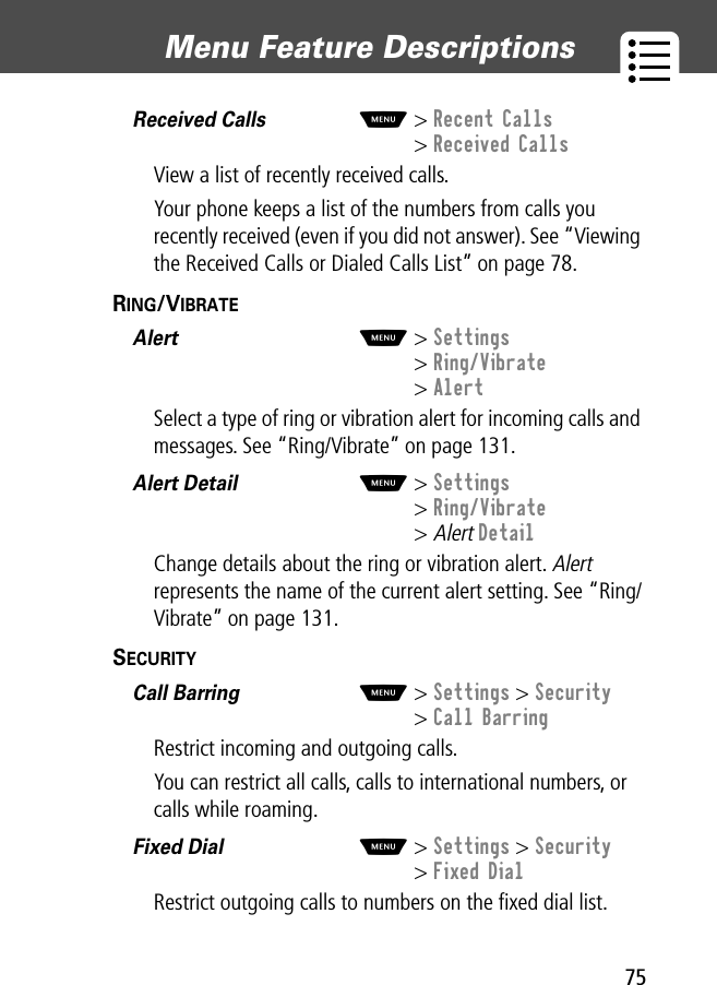 75Menu Feature Descriptions Received Calls  M&gt; Recent Calls&gt; Received CallsView a list of recently received calls.Your phone keeps a list of the numbers from calls you recently received (even if you did not answer). See “Viewing the Received Calls or Dialed Calls List” on page 78.RING/VIBRATE  Alert  M&gt; Settings&gt; Ring/Vibrate&gt; AlertSelect a type of ring or vibration alert for incoming calls and messages. See “Ring/Vibrate” on page 131.Alert Detail  M&gt; Settings&gt; Ring/Vibrate&gt; Alert DetailChange details about the ring or vibration alert. Alert represents the name of the current alert setting. See “Ring/Vibrate” on page 131.SECURITY  Call Barring  M&gt; Settings &gt; Security&gt; Call BarringRestrict incoming and outgoing calls.You can restrict all calls, calls to international numbers, or calls while roaming.Fixed Dial  M&gt; Settings &gt; Security&gt; Fixed DialRestrict outgoing calls to numbers on the ﬁxed dial list.