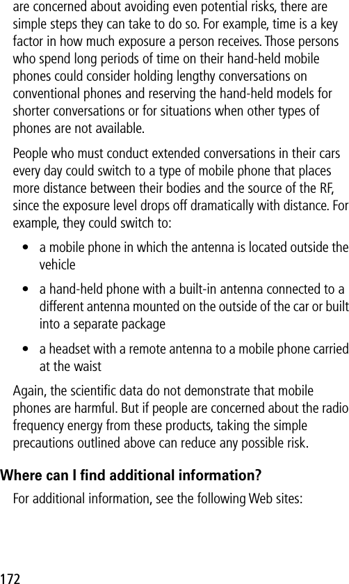 172are concerned about avoiding even potential risks, there are simple steps they can take to do so. For example, time is a key factor in how much exposure a person receives. Those persons who spend long periods of time on their hand-held mobile phones could consider holding lengthy conversations on conventional phones and reserving the hand-held models for shorter conversations or for situations when other types of phones are not available.People who must conduct extended conversations in their cars every day could switch to a type of mobile phone that places more distance between their bodies and the source of the RF, since the exposure level drops off dramatically with distance. For example, they could switch to:• a mobile phone in which the antenna is located outside the vehicle• a hand-held phone with a built-in antenna connected to a different antenna mounted on the outside of the car or built into a separate package• a headset with a remote antenna to a mobile phone carried at the waist Again, the scientiﬁc data do not demonstrate that mobile phones are harmful. But if people are concerned about the radio frequency energy from these products, taking the simple precautions outlined above can reduce any possible risk.Where can I ﬁnd additional information?For additional information, see the following Web sites: 