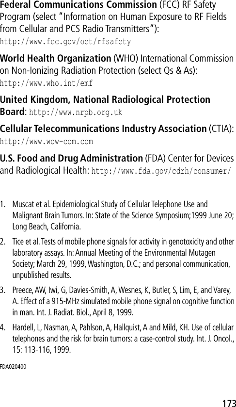 173Federal Communications Commission (FCC) RF Safety Program (select “Information on Human Exposure to RF Fields from Cellular and PCS Radio Transmitters”):http://www.fcc.gov/oet/rfsafety World Health Organization (WHO) International Commission on Non-Ionizing Radiation Protection (select Qs &amp; As):http://www.who.int/emf United Kingdom, National Radiological Protection Board: http://www.nrpb.org.uk Cellular Telecommunications Industry Association (CTIA): http://www.wow-com.com U.S. Food and Drug Administration (FDA) Center for Devices and Radiological Health: http://www.fda.gov/cdrh/consumer/1. Muscat et al. Epidemiological Study of Cellular Telephone Use and Malignant Brain Tumors. In: State of the Science Symposium;1999 June 20; Long Beach, California.2. Tice et al. Tests of mobile phone signals for activity in genotoxicity and other laboratory assays. In: Annual Meeting of the Environmental Mutagen Society; March 29, 1999, Washington, D.C.; and personal communication, unpublished results.3. Preece, AW, Iwi, G, Davies-Smith, A, Wesnes, K, Butler, S, Lim, E, and Varey, A. Effect of a 915-MHz simulated mobile phone signal on cognitive function in man. Int. J. Radiat. Biol., April 8, 1999.4. Hardell, L, Nasman, A, Pahlson, A, Hallquist, A and Mild, KH. Use of cellular telephones and the risk for brain tumors: a case-control study. Int. J. Oncol., 15: 113-116, 1999.FDA020400 