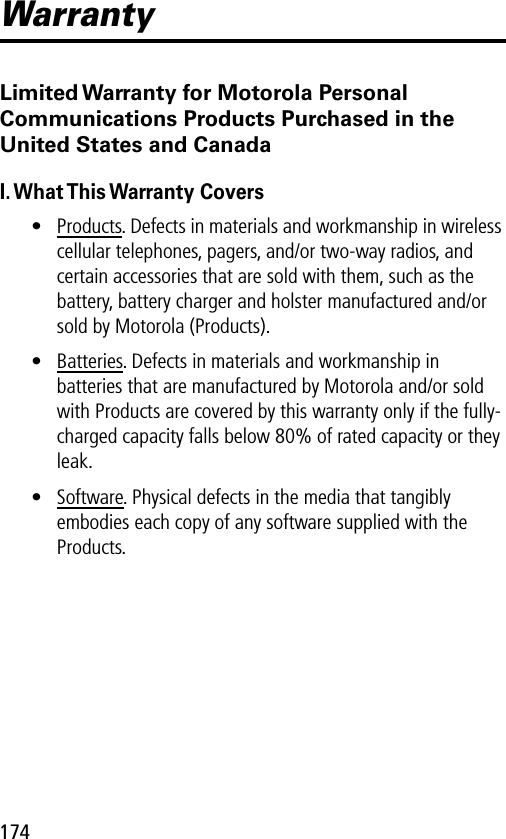 174WarrantyLimited Warranty for Motorola Personal Communications Products Purchased in the United States and CanadaI. What This Warranty Covers• Products. Defects in materials and workmanship in wireless cellular telephones, pagers, and/or two-way radios, and certain accessories that are sold with them, such as the battery, battery charger and holster manufactured and/or sold by Motorola (Products).• Batteries. Defects in materials and workmanship in batteries that are manufactured by Motorola and/or sold with Products are covered by this warranty only if the fully-charged capacity falls below 80% of rated capacity or they leak.• Software. Physical defects in the media that tangibly embodies each copy of any software supplied with the Products.