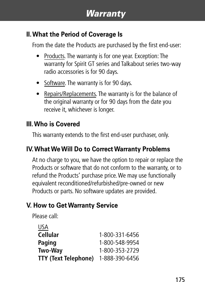 175Warranty II. What the Period of Coverage IsFrom the date the Products are purchased by the ﬁrst end-user:• Products. The warranty is for one year. Exception: The warranty for Spirit GT series and Talkabout series two-way radio accessories is for 90 days.• Software. The warranty is for 90 days.• Repairs/Replacements. The warranty is for the balance of the original warranty or for 90 days from the date you receive it, whichever is longer.III. Who is CoveredThis warranty extends to the ﬁrst end-user purchaser, only.IV. What We Will Do to Correct Warranty ProblemsAt no charge to you, we have the option to repair or replace the Products or software that do not conform to the warranty, or to refund the Products’ purchase price. We may use functionally equivalent reconditioned/refurbished/pre-owned or new Products or parts. No software updates are provided.V. How to Get Warranty ServicePlease call:USA Cellular 1-800-331-6456 Paging 1-800-548-9954 Two-Way 1-800-353-2729 TTY (Text Telephone) 1-888-390-6456 