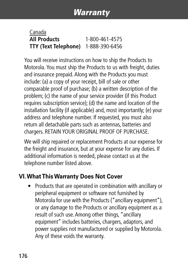 Warranty176You will receive instructions on how to ship the Products to Motorola. You must ship the Products to us with freight, duties and insurance prepaid. Along with the Products you must include: (a) a copy of your receipt, bill of sale or other comparable proof of purchase; (b) a written description of the problem; (c) the name of your service provider (if this Product requires subscription service); (d) the name and location of the installation facility (if applicable) and, most importantly; (e) your address and telephone number. If requested, you must also return all detachable parts such as antennas, batteries and chargers. RETAIN YOUR ORIGINAL PROOF OF PURCHASE.We will ship repaired or replacement Products at our expense for the freight and insurance, but at your expense for any duties. If additional information is needed, please contact us at the telephone number listed above.VI. What This Warranty Does Not Cover• Products that are operated in combination with ancillary or peripheral equipment or software not furnished by Motorola for use with the Products (“ancillary equipment”), or any damage to the Products or ancillary equipment as a result of such use. Among other things, “ancillary equipment” includes batteries, chargers, adaptors, and power supplies not manufactured or supplied by Motorola. Any of these voids the warranty.Canada All Products 1-800-461-4575 TTY (Text Telephone) 1-888-390-6456 