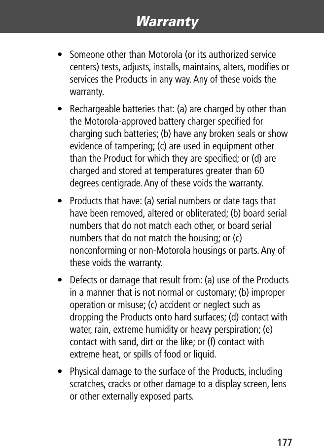 177Warranty • Someone other than Motorola (or its authorized service centers) tests, adjusts, installs, maintains, alters, modiﬁes or services the Products in any way. Any of these voids the warranty.• Rechargeable batteries that: (a) are charged by other than the Motorola-approved battery charger speciﬁed for charging such batteries; (b) have any broken seals or show evidence of tampering; (c) are used in equipment other than the Product for which they are speciﬁed; or (d) are charged and stored at temperatures greater than 60 degrees centigrade. Any of these voids the warranty.• Products that have: (a) serial numbers or date tags that have been removed, altered or obliterated; (b) board serial numbers that do not match each other, or board serial numbers that do not match the housing; or (c) nonconforming or non-Motorola housings or parts. Any of these voids the warranty.• Defects or damage that result from: (a) use of the Products in a manner that is not normal or customary; (b) improper operation or misuse; (c) accident or neglect such as dropping the Products onto hard surfaces; (d) contact with water, rain, extreme humidity or heavy perspiration; (e) contact with sand, dirt or the like; or (f) contact with extreme heat, or spills of food or liquid. • Physical damage to the surface of the Products, including scratches, cracks or other damage to a display screen, lens or other externally exposed parts.