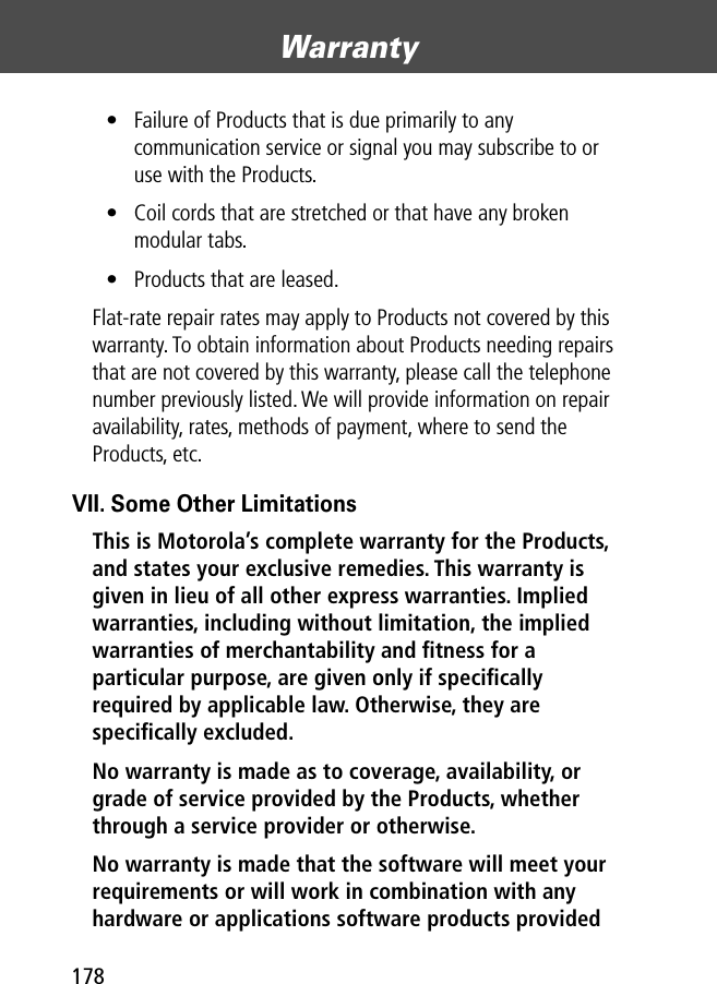 Warranty178• Failure of Products that is due primarily to any communication service or signal you may subscribe to or use with the Products.• Coil cords that are stretched or that have any broken modular tabs. • Products that are leased.Flat-rate repair rates may apply to Products not covered by this warranty. To obtain information about Products needing repairs that are not covered by this warranty, please call the telephone number previously listed. We will provide information on repair availability, rates, methods of payment, where to send the Products, etc.VII. Some Other LimitationsThis is Motorola’s complete warranty for the Products, and states your exclusive remedies. This warranty is given in lieu of all other express warranties. Implied warranties, including without limitation, the implied warranties of merchantability and ﬁtness for a particular purpose, are given only if speciﬁcally required by applicable law. Otherwise, they are speciﬁcally excluded. No warranty is made as to coverage, availability, or grade of service provided by the Products, whether through a service provider or otherwise. No warranty is made that the software will meet your requirements or will work in combination with any hardware or applications software products provided 