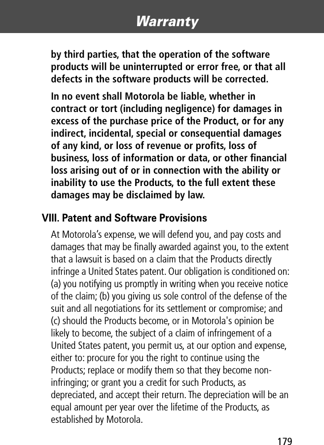 179Warranty by third parties, that the operation of the software products will be uninterrupted or error free, or that all defects in the software products will be corrected. In no event shall Motorola be liable, whether in contract or tort (including negligence) for damages in excess of the purchase price of the Product, or for any indirect, incidental, special or consequential damages of any kind, or loss of revenue or proﬁts, loss of business, loss of information or data, or other ﬁnancial loss arising out of or in connection with the ability or inability to use the Products, to the full extent these damages may be disclaimed by law. VIII. Patent and Software ProvisionsAt Motorola’s expense, we will defend you, and pay costs and damages that may be ﬁnally awarded against you, to the extent that a lawsuit is based on a claim that the Products directly infringe a United States patent. Our obligation is conditioned on: (a) you notifying us promptly in writing when you receive notice of the claim; (b) you giving us sole control of the defense of the suit and all negotiations for its settlement or compromise; and (c) should the Products become, or in Motorola&apos;s opinion be likely to become, the subject of a claim of infringement of a United States patent, you permit us, at our option and expense, either to: procure for you the right to continue using the Products; replace or modify them so that they become non-infringing; or grant you a credit for such Products, as depreciated, and accept their return. The depreciation will be an equal amount per year over the lifetime of the Products, as established by Motorola.