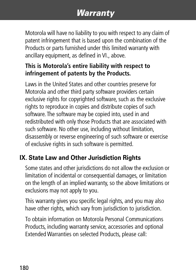 Warranty180Motorola will have no liability to you with respect to any claim of patent infringement that is based upon the combination of the Products or parts furnished under this limited warranty with ancillary equipment, as deﬁned in VI., above.This is Motorola’s entire liability with respect to infringement of patents by the Products. Laws in the United States and other countries preserve for Motorola and other third party software providers certain exclusive rights for copyrighted software, such as the exclusive rights to reproduce in copies and distribute copies of such software. The software may be copied into, used in and redistributed with only those Products that are associated with such software. No other use, including without limitation, disassembly or reverse engineering of such software or exercise of exclusive rights in such software is permitted.IX. State Law and Other Jurisdiction RightsSome states and other jurisdictions do not allow the exclusion or limitation of incidental or consequential damages, or limitation on the length of an implied warranty, so the above limitations or exclusions may not apply to you.This warranty gives you speciﬁc legal rights, and you may also have other rights, which vary from jurisdiction to jurisdiction.To obtain information on Motorola Personal Communications Products, including warranty service, accessories and optional Extended Warranties on selected Products, please call: