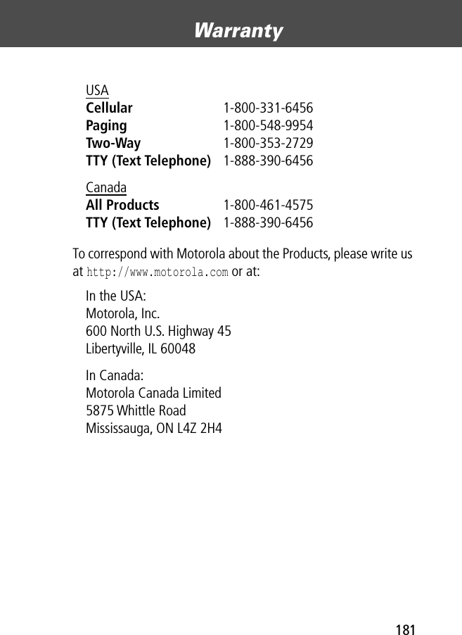 181Warranty To correspond with Motorola about the Products, please write us at http://www.motorola.com or at:USA Cellular 1-800-331-6456 Paging 1-800-548-9954 Two-Way 1-800-353-2729 TTY (Text Telephone) 1-888-390-6456 Canada All Products 1-800-461-4575 TTY (Text Telephone) 1-888-390-6456 In the USA: Motorola, Inc.600 North U.S. Highway 45Libertyville, IL 60048In Canada: Motorola Canada Limited5875 Whittle RoadMississauga, ON L4Z 2H4