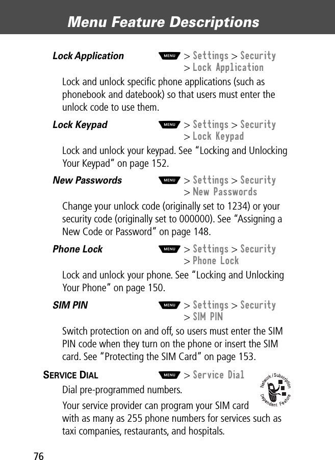 Menu Feature Descriptions76Lock Application  M&gt; Settings &gt; Security&gt; Lock ApplicationLock and unlock speciﬁc phone applications (such as phonebook and datebook) so that users must enter the unlock code to use them. Lock Keypad  M&gt; Settings &gt; Security&gt; Lock KeypadLock and unlock your keypad. See “Locking and Unlocking Your Keypad” on page 152.New Passwords  M&gt; Settings &gt; Security&gt; New PasswordsChange your unlock code (originally set to 1234) or your security code (originally set to 000000). See “Assigning a New Code or Password” on page 148.Phone Lock  M&gt; Settings &gt; Security&gt; Phone LockLock and unlock your phone. See “Locking and Unlocking Your Phone” on page 150.SIM PIN  M&gt; Settings &gt; Security&gt; SIM PINSwitch protection on and off, so users must enter the SIM PIN code when they turn on the phone or insert the SIM card. See “Protecting the SIM Card” on page 153.SERVICE DIAL  M&gt; Service DialDial pre-programmed numbers.Your service provider can program your SIM card with as many as 255 phone numbers for services such as taxi companies, restaurants, and hospitals.