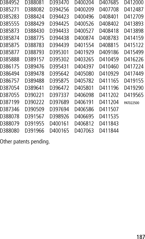 187D384952D385271D385283D385555D385873D385874D385875D385877D385888D386175D386494D386757D387054D387055D387199D387346D388078D388079D388080D388081D388082D388424D388429D388430D388775D388783D388793D389157D389476D389478D389488D389641D390221D390222D390509D391567D391955D391966D393470D394256D394423D394425D394433D394438D394439D395301D395302D395431D395642D395875D396472D397337D397689D397694D398926D400161D400165D400204D400209D400496D400526D400527D400874D401554D401929D403265D404397D405080D405782D405801D406098D406191D406586D406695D406812D407063D407685D407708D408401D408402D408418D408783D408815D409186D410459D410460D410929D411165D411196D411202D411204D411507D411535D411843D411844D412000D412487D412709D413893D413898D414159D415122D415499D416226D417224D417449D419155D419290D419565PAT022500 Other patents pending.