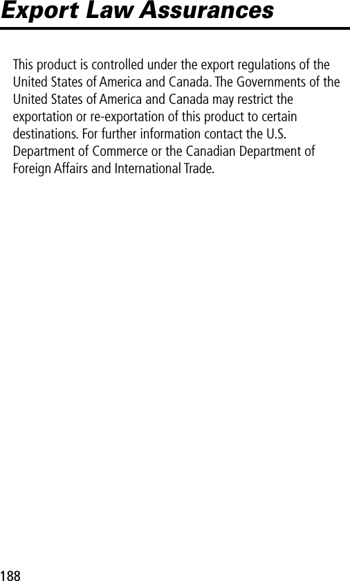 188Export Law AssurancesThis product is controlled under the export regulations of the United States of America and Canada. The Governments of the United States of America and Canada may restrict the exportation or re-exportation of this product to certain destinations. For further information contact the U.S. Department of Commerce or the Canadian Department of Foreign Affairs and International Trade.